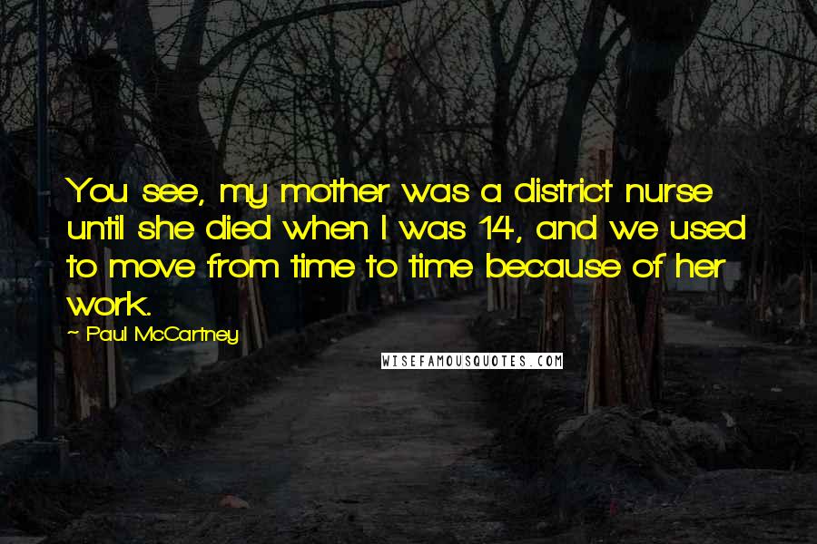 Paul McCartney Quotes: You see, my mother was a district nurse until she died when I was 14, and we used to move from time to time because of her work.