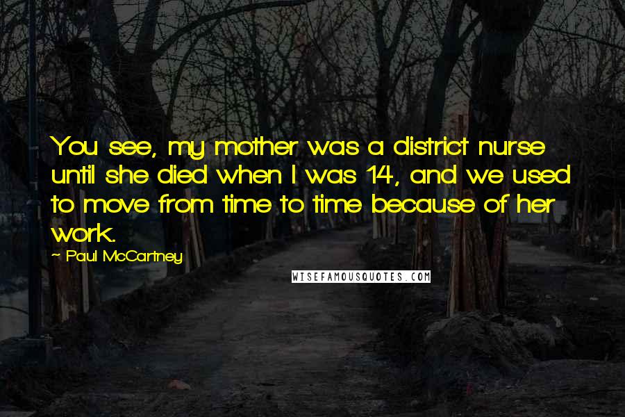 Paul McCartney Quotes: You see, my mother was a district nurse until she died when I was 14, and we used to move from time to time because of her work.