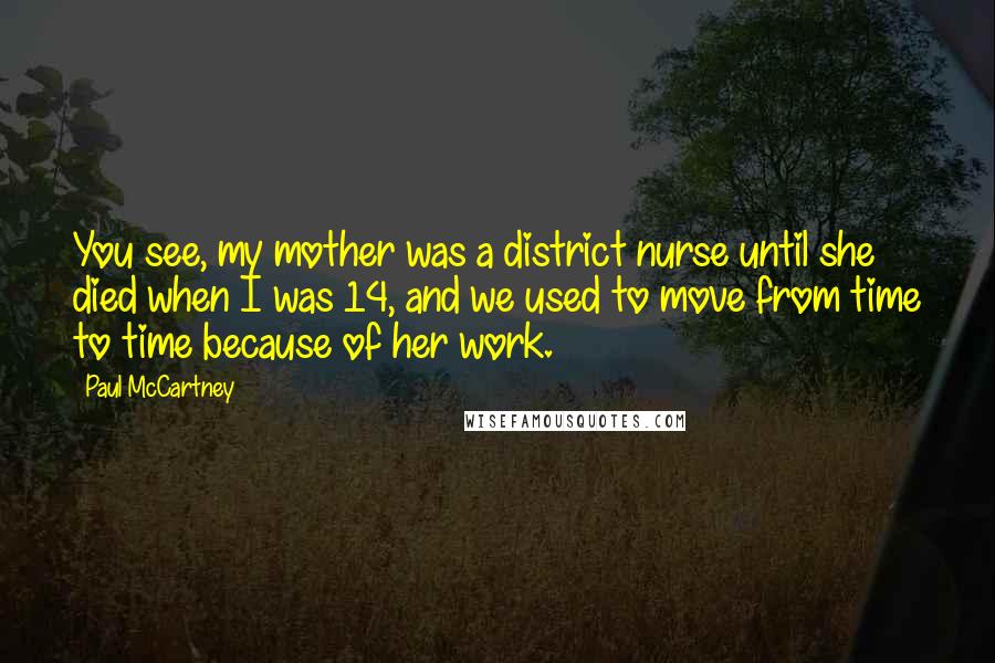 Paul McCartney Quotes: You see, my mother was a district nurse until she died when I was 14, and we used to move from time to time because of her work.