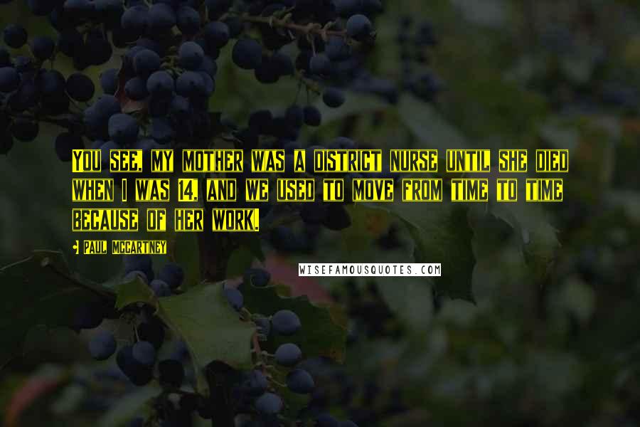 Paul McCartney Quotes: You see, my mother was a district nurse until she died when I was 14, and we used to move from time to time because of her work.