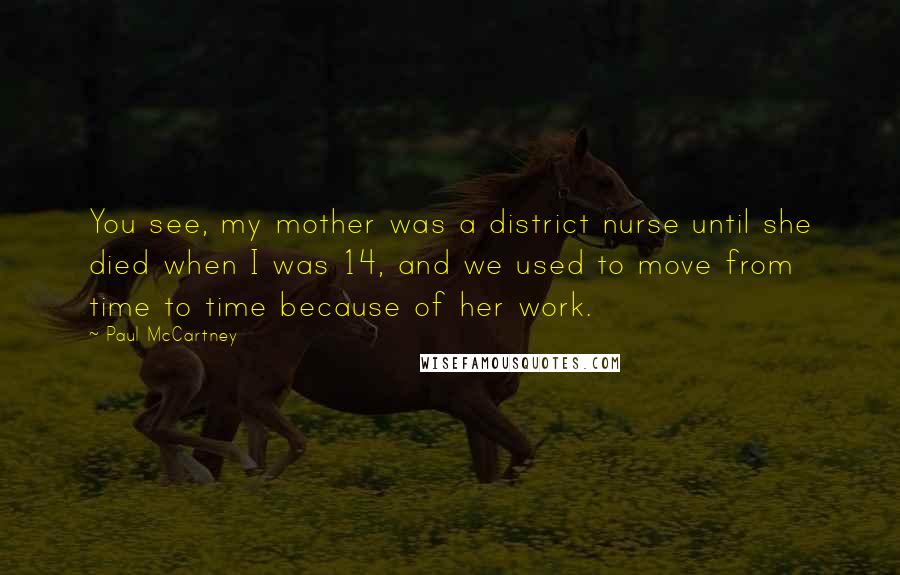 Paul McCartney Quotes: You see, my mother was a district nurse until she died when I was 14, and we used to move from time to time because of her work.