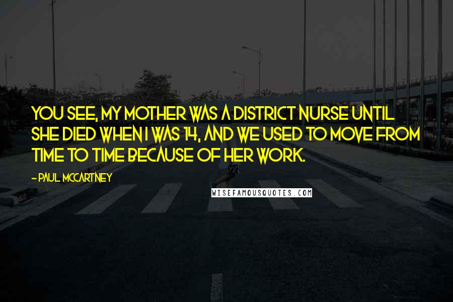 Paul McCartney Quotes: You see, my mother was a district nurse until she died when I was 14, and we used to move from time to time because of her work.