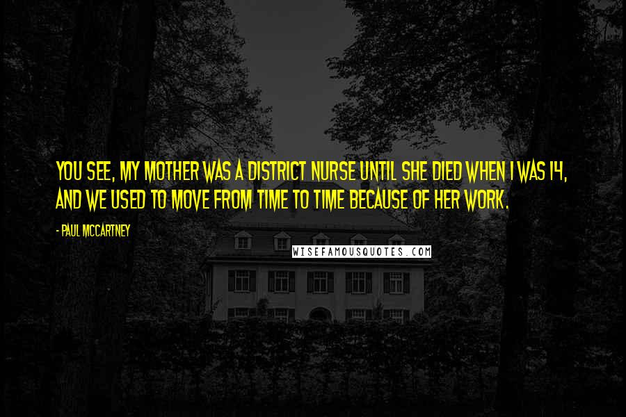 Paul McCartney Quotes: You see, my mother was a district nurse until she died when I was 14, and we used to move from time to time because of her work.