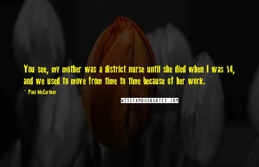 Paul McCartney Quotes: You see, my mother was a district nurse until she died when I was 14, and we used to move from time to time because of her work.