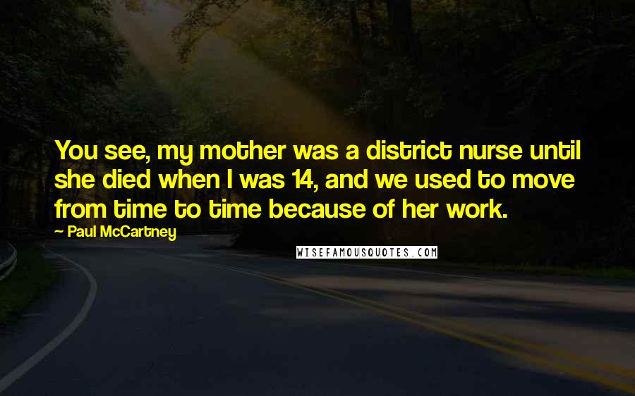 Paul McCartney Quotes: You see, my mother was a district nurse until she died when I was 14, and we used to move from time to time because of her work.