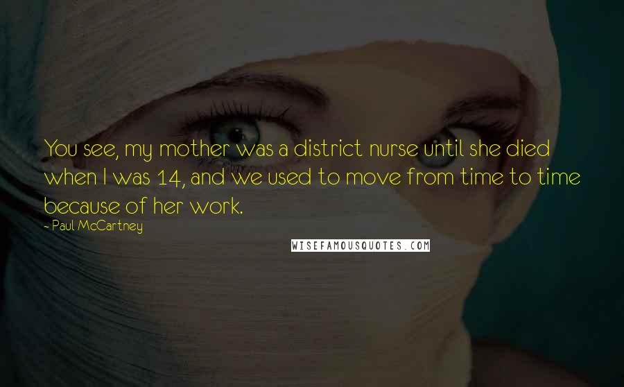 Paul McCartney Quotes: You see, my mother was a district nurse until she died when I was 14, and we used to move from time to time because of her work.