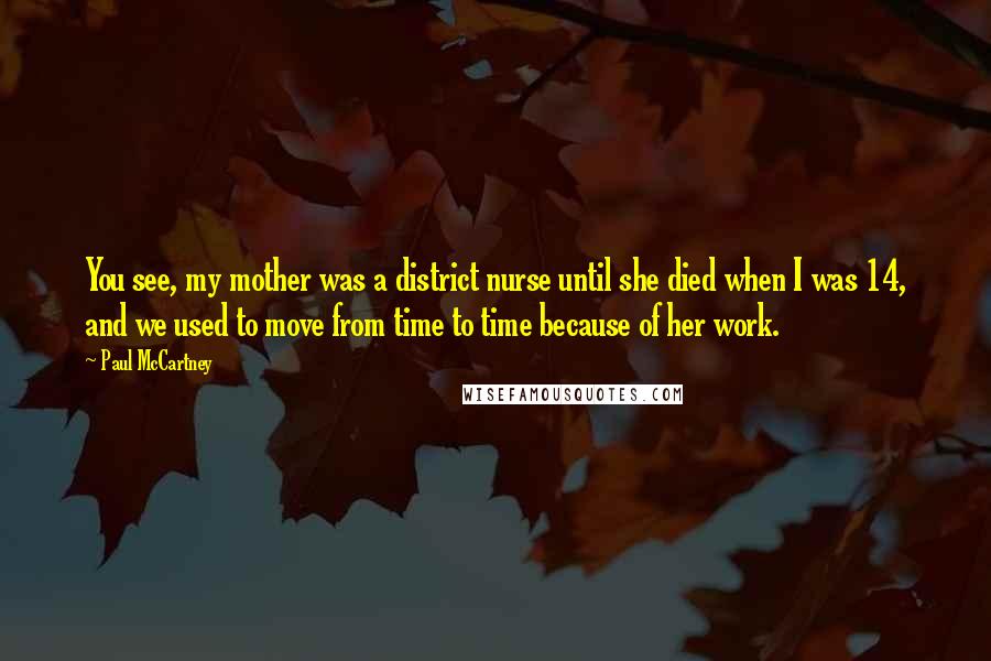 Paul McCartney Quotes: You see, my mother was a district nurse until she died when I was 14, and we used to move from time to time because of her work.