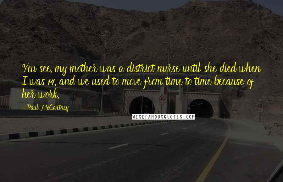 Paul McCartney Quotes: You see, my mother was a district nurse until she died when I was 14, and we used to move from time to time because of her work.