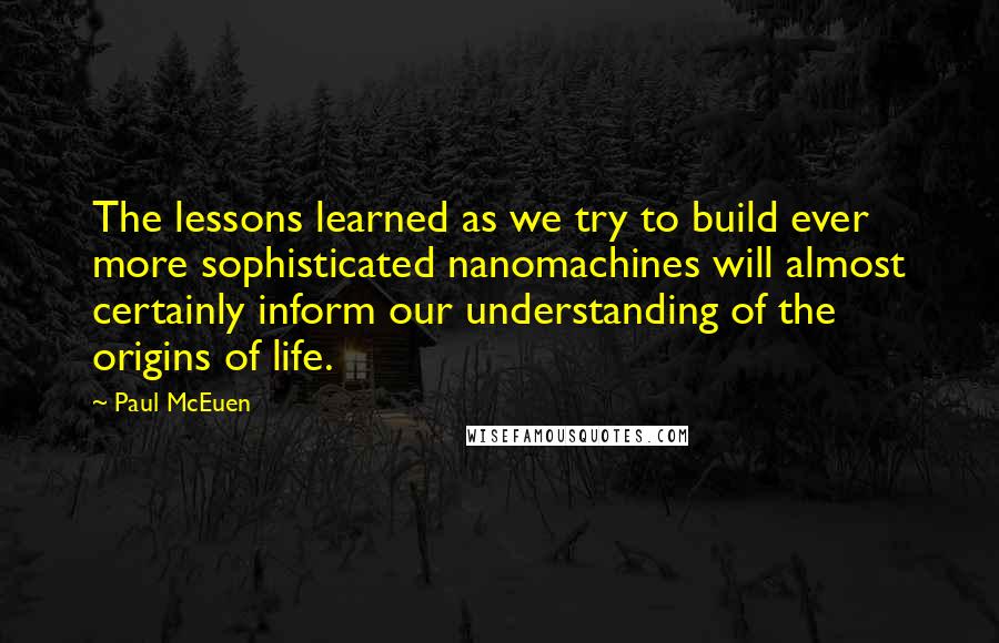 Paul McEuen Quotes: The lessons learned as we try to build ever more sophisticated nanomachines will almost certainly inform our understanding of the origins of life.