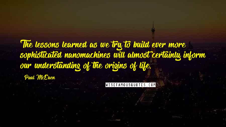 Paul McEuen Quotes: The lessons learned as we try to build ever more sophisticated nanomachines will almost certainly inform our understanding of the origins of life.