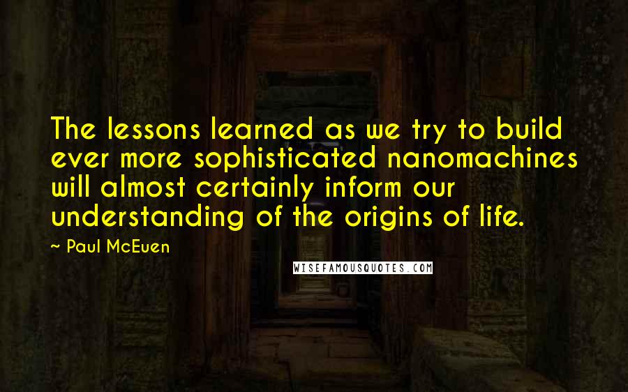 Paul McEuen Quotes: The lessons learned as we try to build ever more sophisticated nanomachines will almost certainly inform our understanding of the origins of life.