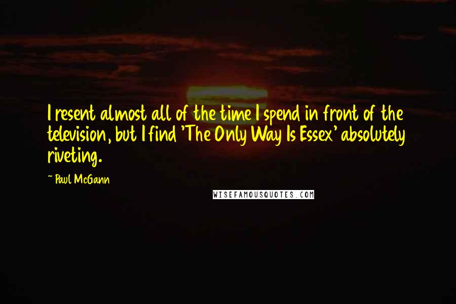 Paul McGann Quotes: I resent almost all of the time I spend in front of the television, but I find 'The Only Way Is Essex' absolutely riveting.