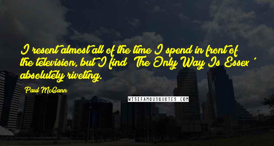 Paul McGann Quotes: I resent almost all of the time I spend in front of the television, but I find 'The Only Way Is Essex' absolutely riveting.