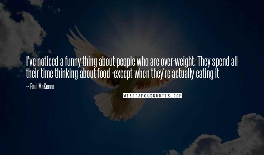 Paul McKenna Quotes: I've noticed a funny thing about people who are over-weight. They spend all their time thinking about food -except when they're actually eating it