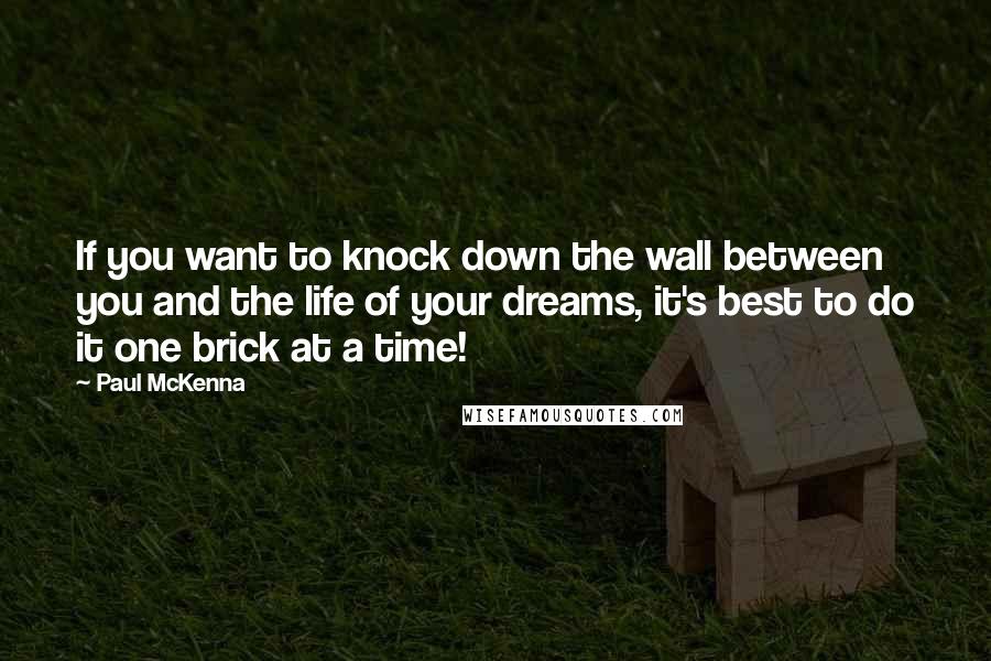 Paul McKenna Quotes: If you want to knock down the wall between you and the life of your dreams, it's best to do it one brick at a time!