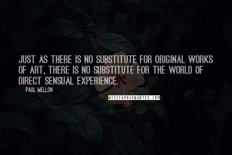 Paul Mellon Quotes: Just as there is no substitute for original works of art, there is no substitute for the world of direct sensual experience.