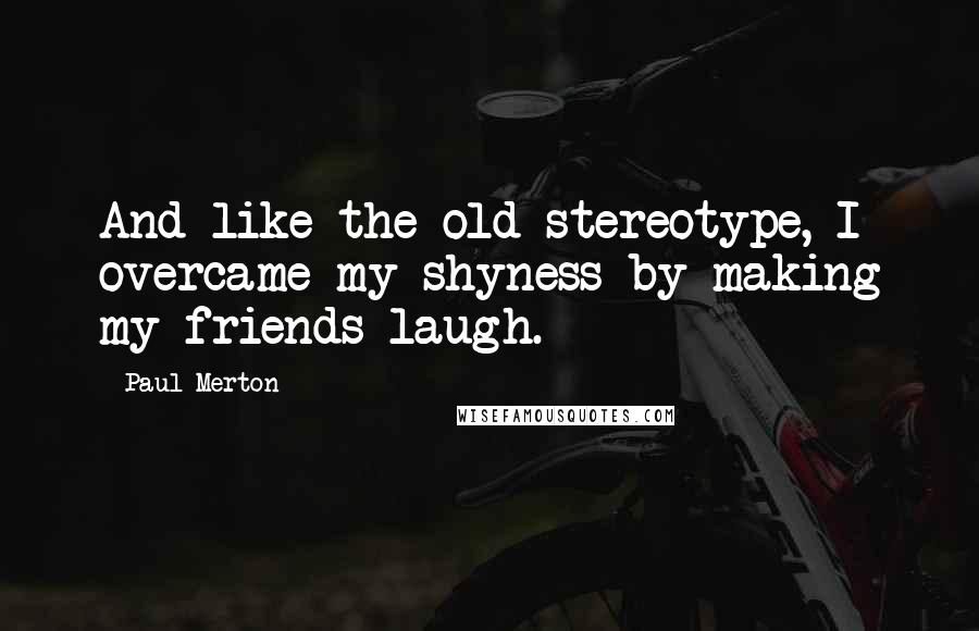 Paul Merton Quotes: And like the old stereotype, I overcame my shyness by making my friends laugh.