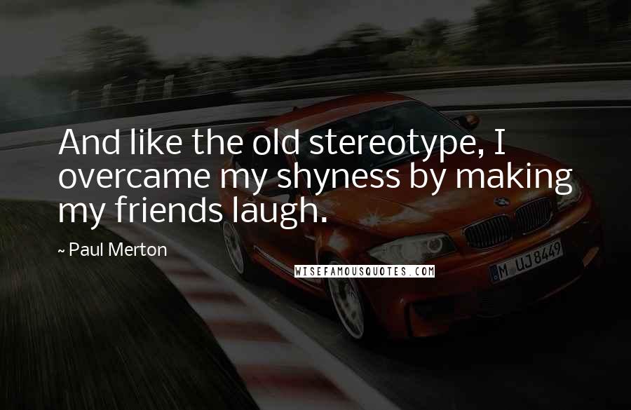 Paul Merton Quotes: And like the old stereotype, I overcame my shyness by making my friends laugh.