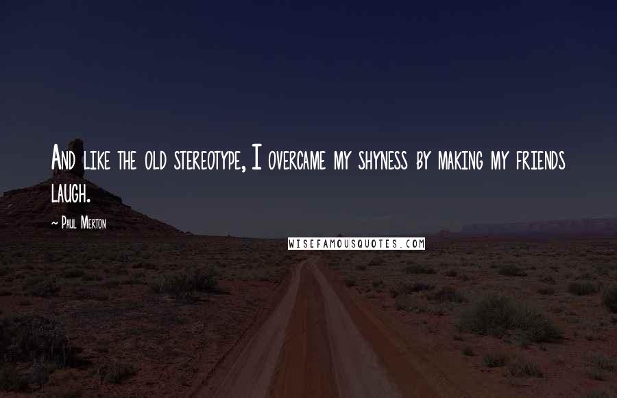 Paul Merton Quotes: And like the old stereotype, I overcame my shyness by making my friends laugh.