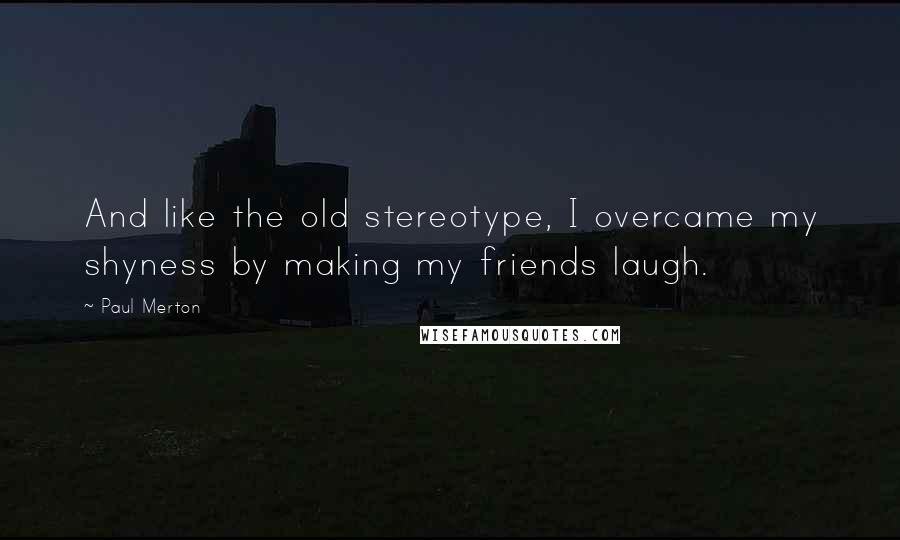 Paul Merton Quotes: And like the old stereotype, I overcame my shyness by making my friends laugh.