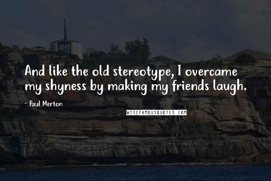 Paul Merton Quotes: And like the old stereotype, I overcame my shyness by making my friends laugh.