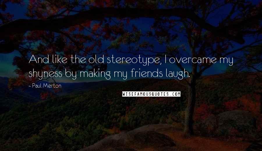 Paul Merton Quotes: And like the old stereotype, I overcame my shyness by making my friends laugh.
