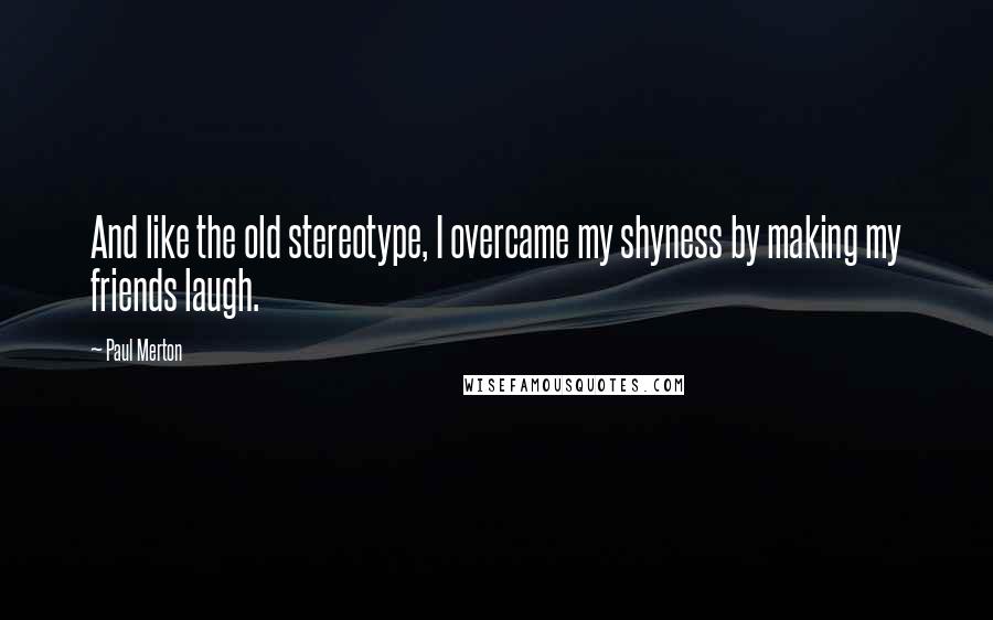 Paul Merton Quotes: And like the old stereotype, I overcame my shyness by making my friends laugh.