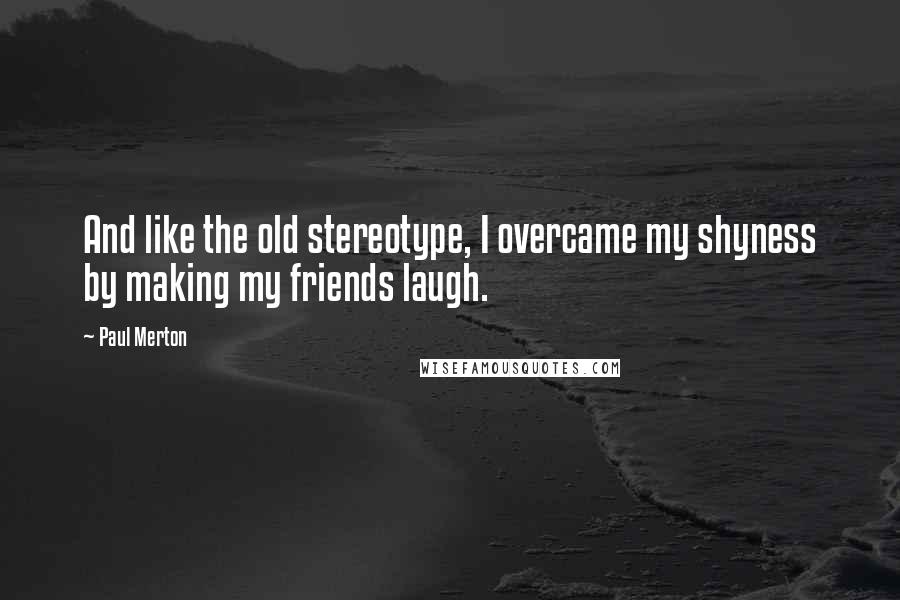 Paul Merton Quotes: And like the old stereotype, I overcame my shyness by making my friends laugh.