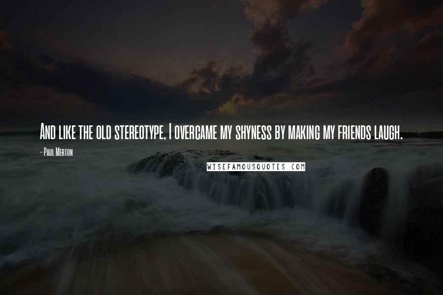 Paul Merton Quotes: And like the old stereotype, I overcame my shyness by making my friends laugh.