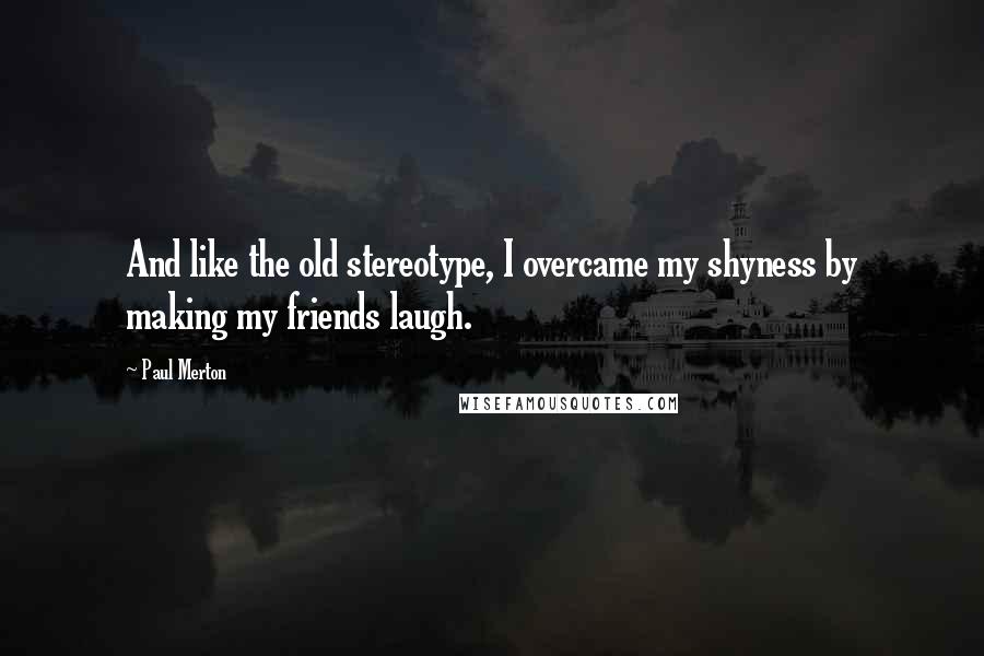 Paul Merton Quotes: And like the old stereotype, I overcame my shyness by making my friends laugh.