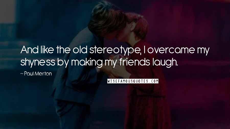 Paul Merton Quotes: And like the old stereotype, I overcame my shyness by making my friends laugh.