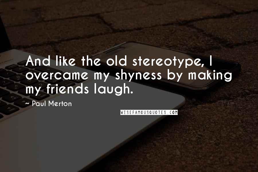 Paul Merton Quotes: And like the old stereotype, I overcame my shyness by making my friends laugh.