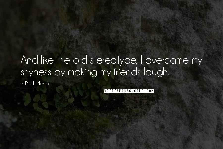 Paul Merton Quotes: And like the old stereotype, I overcame my shyness by making my friends laugh.