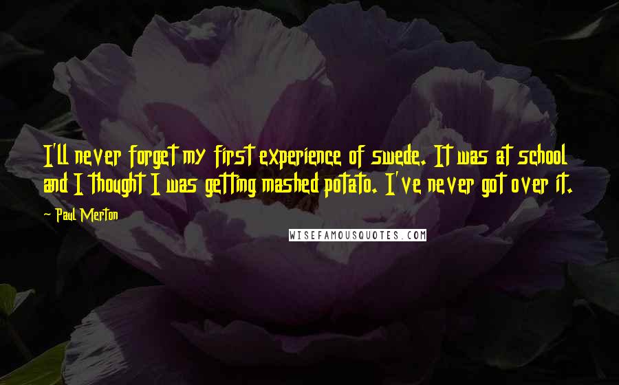 Paul Merton Quotes: I'll never forget my first experience of swede. It was at school and I thought I was getting mashed potato. I've never got over it.