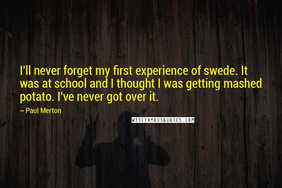 Paul Merton Quotes: I'll never forget my first experience of swede. It was at school and I thought I was getting mashed potato. I've never got over it.