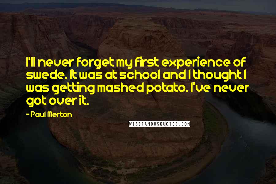 Paul Merton Quotes: I'll never forget my first experience of swede. It was at school and I thought I was getting mashed potato. I've never got over it.