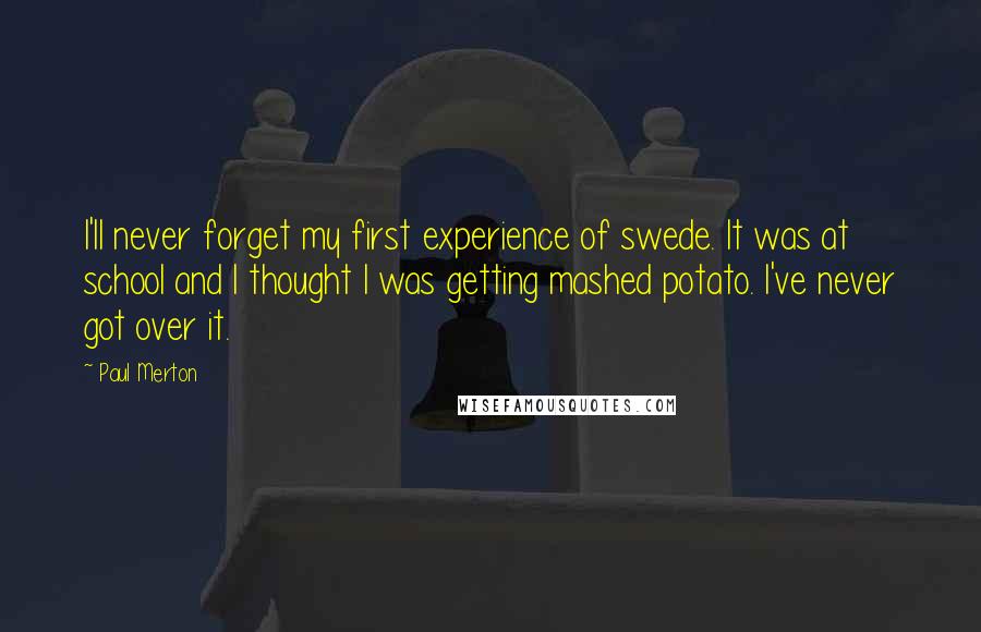 Paul Merton Quotes: I'll never forget my first experience of swede. It was at school and I thought I was getting mashed potato. I've never got over it.