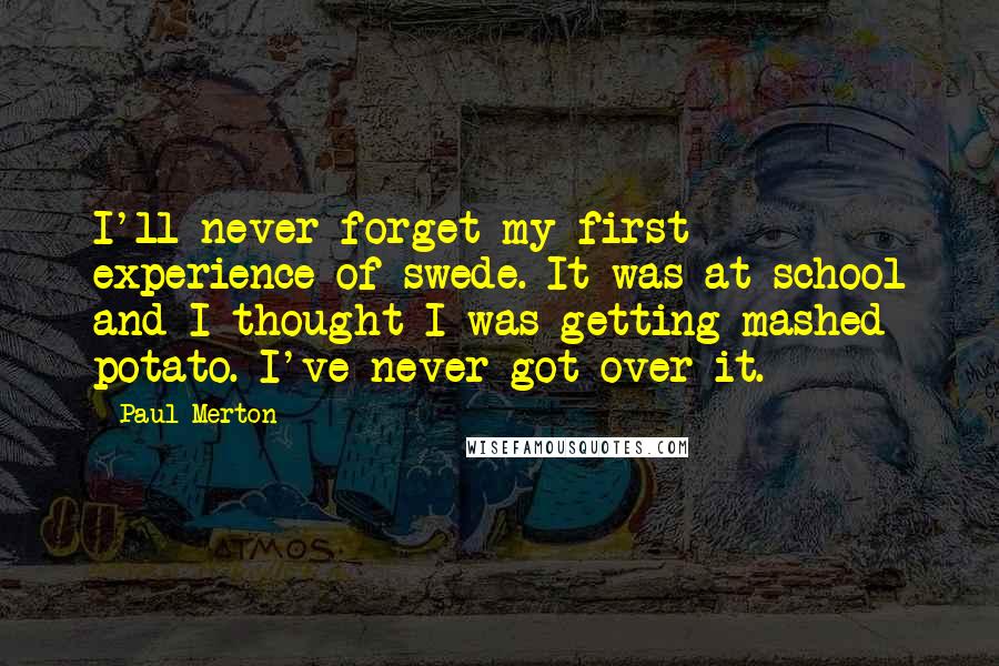Paul Merton Quotes: I'll never forget my first experience of swede. It was at school and I thought I was getting mashed potato. I've never got over it.