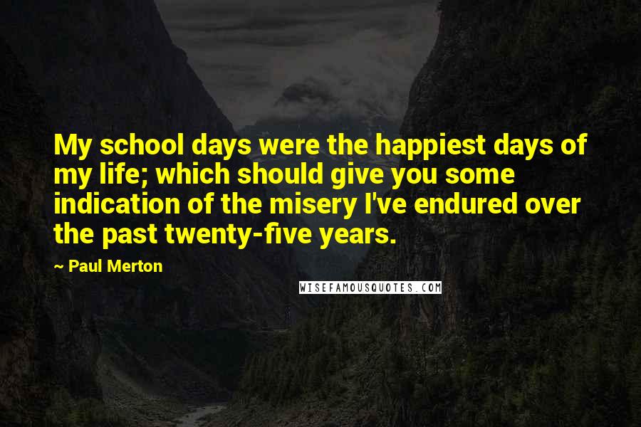 Paul Merton Quotes: My school days were the happiest days of my life; which should give you some indication of the misery I've endured over the past twenty-five years.