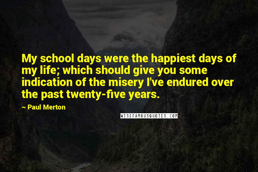 Paul Merton Quotes: My school days were the happiest days of my life; which should give you some indication of the misery I've endured over the past twenty-five years.