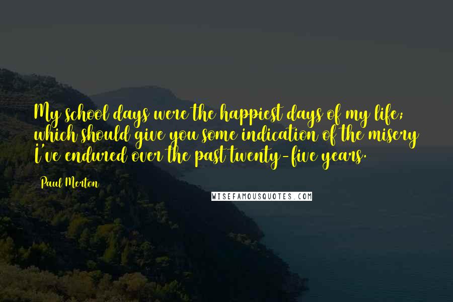 Paul Merton Quotes: My school days were the happiest days of my life; which should give you some indication of the misery I've endured over the past twenty-five years.