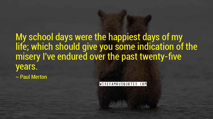 Paul Merton Quotes: My school days were the happiest days of my life; which should give you some indication of the misery I've endured over the past twenty-five years.