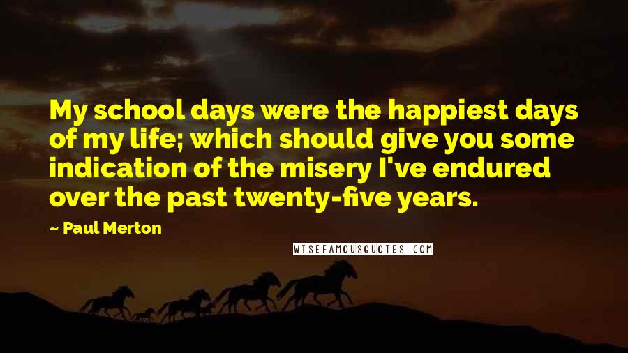 Paul Merton Quotes: My school days were the happiest days of my life; which should give you some indication of the misery I've endured over the past twenty-five years.