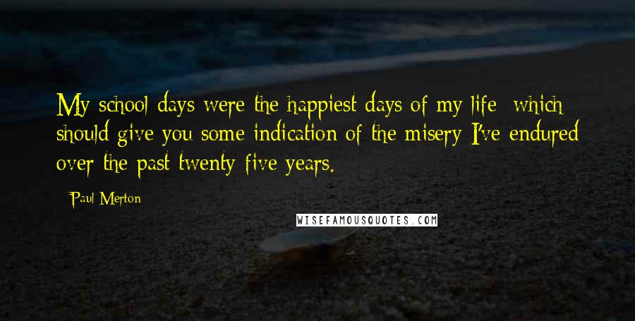 Paul Merton Quotes: My school days were the happiest days of my life; which should give you some indication of the misery I've endured over the past twenty-five years.