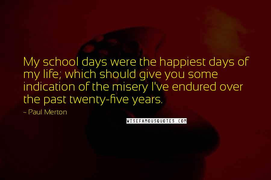 Paul Merton Quotes: My school days were the happiest days of my life; which should give you some indication of the misery I've endured over the past twenty-five years.