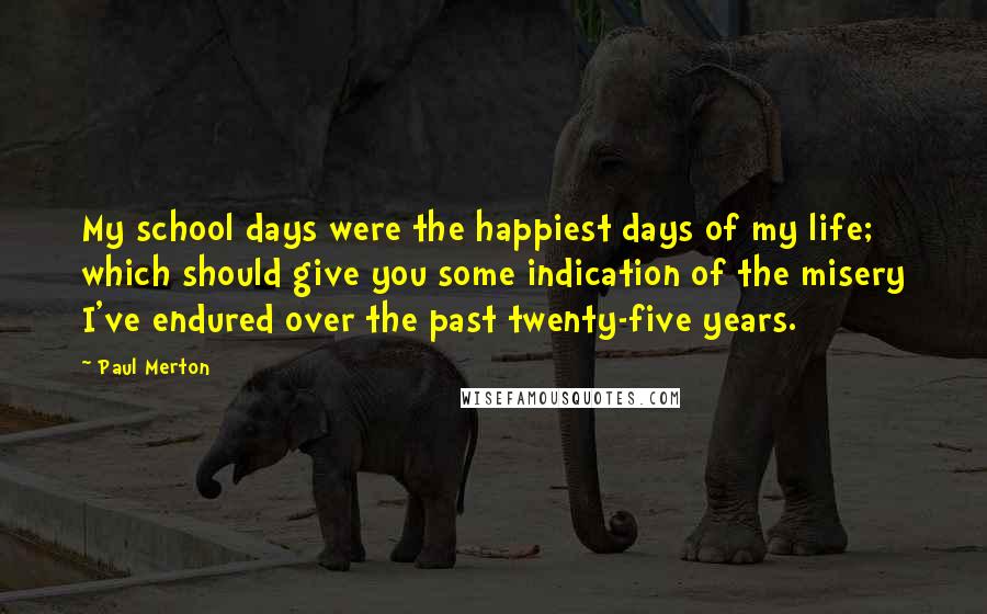 Paul Merton Quotes: My school days were the happiest days of my life; which should give you some indication of the misery I've endured over the past twenty-five years.