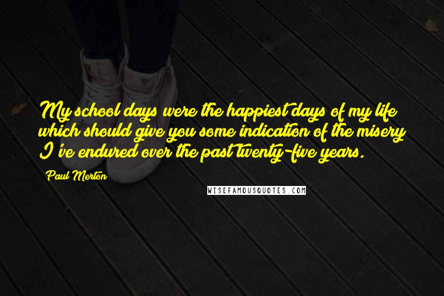 Paul Merton Quotes: My school days were the happiest days of my life; which should give you some indication of the misery I've endured over the past twenty-five years.