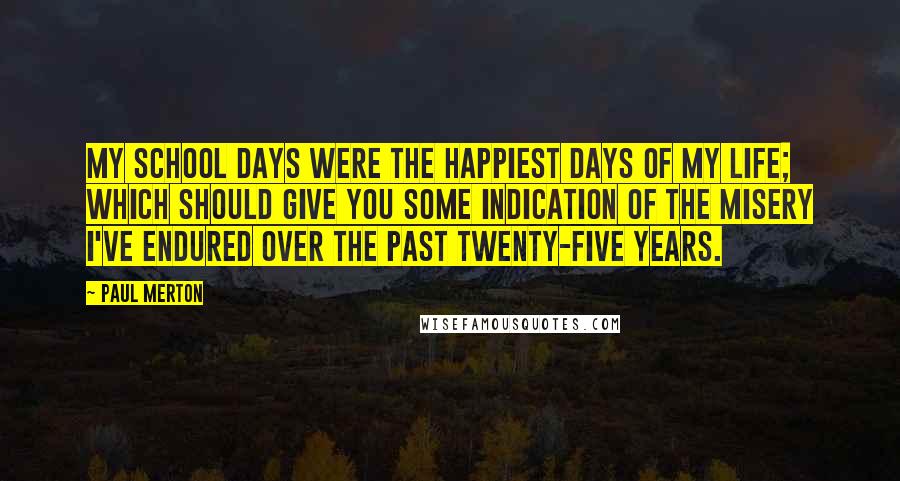 Paul Merton Quotes: My school days were the happiest days of my life; which should give you some indication of the misery I've endured over the past twenty-five years.