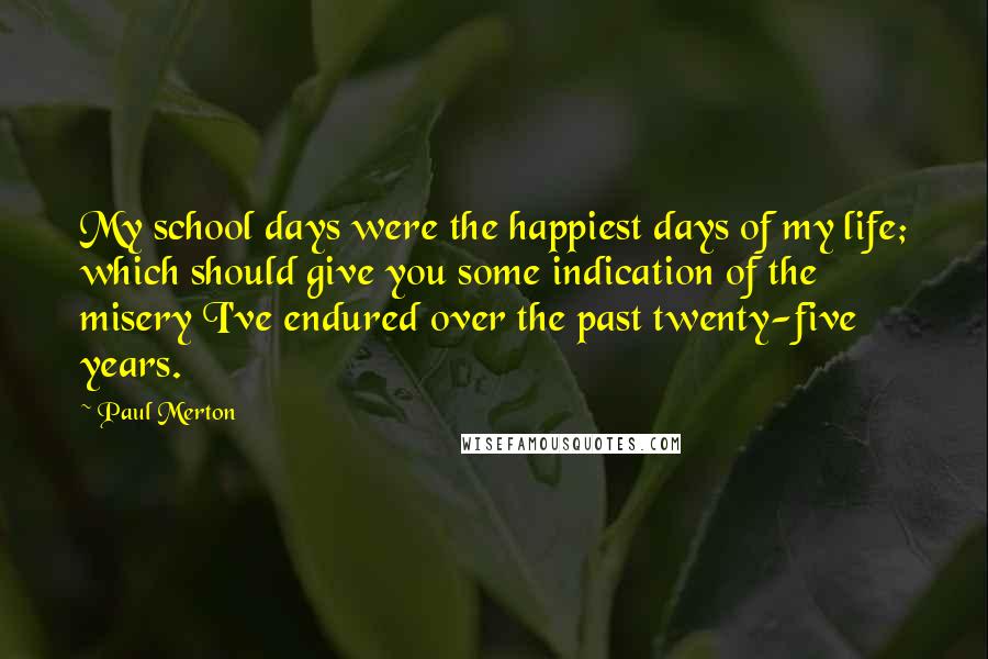 Paul Merton Quotes: My school days were the happiest days of my life; which should give you some indication of the misery I've endured over the past twenty-five years.