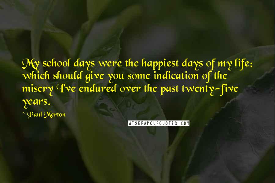 Paul Merton Quotes: My school days were the happiest days of my life; which should give you some indication of the misery I've endured over the past twenty-five years.